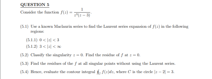 QUESTION 5
Consider the function f(2)=
1
2³ (z-3)*
(5.1) Use a known Maclaurin series to find the Laurent series expansion of f(z) in the following
regions:
(5.1.1) 0<2<3
(5.1.2) 3<|2|<∞
(5.2) Classify the singularity z = 0. Find the residue of f at z = 0.
(5.3) Find the residues of the f at all singular points without using the Laurent series.
(5.4) Hence, evaluate the contour integral fo f(z)dz, where C is the circle |z2| = 3.