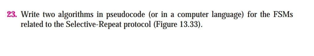 23. Write two algorithms in pseudocode (or in a computer language) for the FSMS
related to the Selective-Repeat protocol (Figure 13.33).
