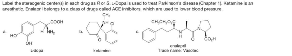 Label the stereogenic center(s) in each drug as R or S. L-Dopa is used to treat Parkinson's disease (Chapter 1). Ketamine is an
anesthetic. Enalapril belongs to a class of drugs called ACE inhibitors, which are used to lower blood pressure.
CH3
NHẠC
CH,CH,Oz
a.
HO
OH
COOH
HÌNH,
L-dopa
b.
ketamine
H
enalapril
Trade name: Vasotec
CO₂H