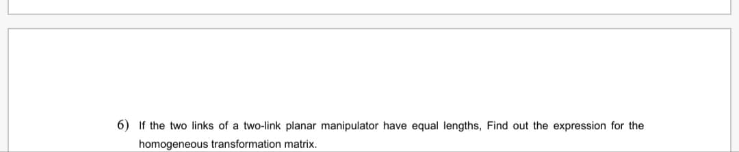 6) If the two links of a two-link planar manipulator have equal lengths, Find out the expression for the
homogeneous transformation matrix.
