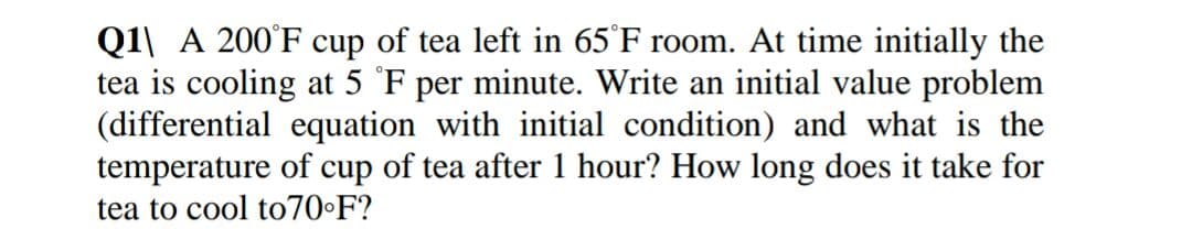 Q1\ A 200°F cup of tea left in 65°F room. At time initially the
tea is cooling at 5 °F per minute. Write an initial value problem
(differential equation with initial condition) and what is the
temperature of cup of tea after 1 hour? How long does it take for
tea to cool to70•F?
