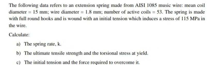 The following data refers to an extension spring made from AISI 1085 music wire: mean coil
diameter = 15 mm; wire diameter = 1.8 mm; number of active coils = 53. The spring is made
with full round hooks and is wound with an initial tension which induces a stress of 115 MPa in
the wire.
Calculate:
a) The spring rate, k.
b) The ultimate tensile strength and the torsional stress at yield.
c) The initial tension and the force required to overcome it.
