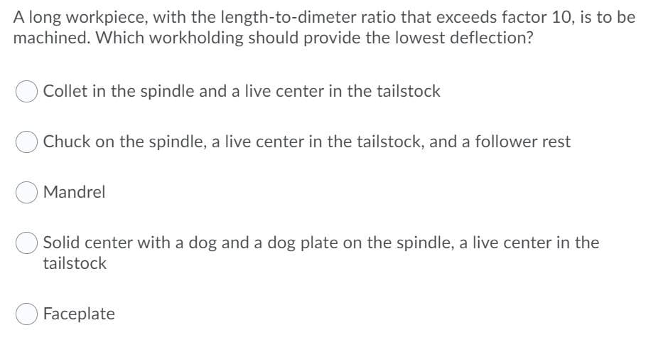 A long workpiece, with the length-to-dimeter ratio that exceeds factor 10, is to be
machined. Which workholding should provide the lowest deflection?
Collet in the spindle and a live center in the tailstock
Chuck on the spindle, a live center in the tailstock, and a follower rest
Mandrel
Solid center with a dog and a dog plate on the spindle, a live center in the
tailstock
Faceplate
