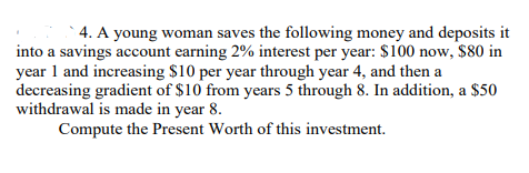 4. A young woman saves the following money and deposits it
into a savings account earning 2% interest per year: $100 now, $80 in
year 1 and increasing $10 per year through year 4, and then a
decreasing gradient of $10 from years 5 through 8. In addition, a $50
withdrawal is made in year 8.
Compute the Present Worth of this investment.
