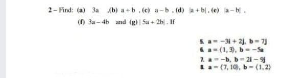 2- Find: (a) 3a (b) a +b.(c) a-b. (d) ja + bl. (e) ja- b.
(f) 3a – 4b and (g) | 5a + 2b| . If
S a--31 + 2j, b= 7j
&a= (1, 3), b=- Sa
1. a=-b, b= 21 - 9
8. a= (7, 10), b-(1,2)
