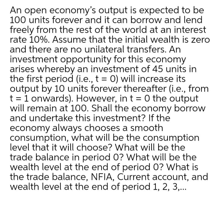 An open economy's output is expected to be
100 units forever and it can borrow and lend
freely from the rest of the world at an interest
rate 10%. Assume that the initial wealth is zero
and there are no unilateral transfers. An
investment opportunity for this economy
arises whereby an investment of 45 units in
the first period (i.e., t = 0) will increase its
output by 10 units forever thereafter (i.e., from
t = 1 onwards). However, in t = 0 the output
will remain at 100. Shall the economy borrow
and undertake this investment? If the
economy always chooses a smooth
consumption, what will be the consumption
level that it will choose? What will be the
trade balance in period 0? What will be the
wealth level at the end of period 0? What is
the trade balance, NFIA, Current account, and
wealth level at the end of period 1, 2, 3,...
