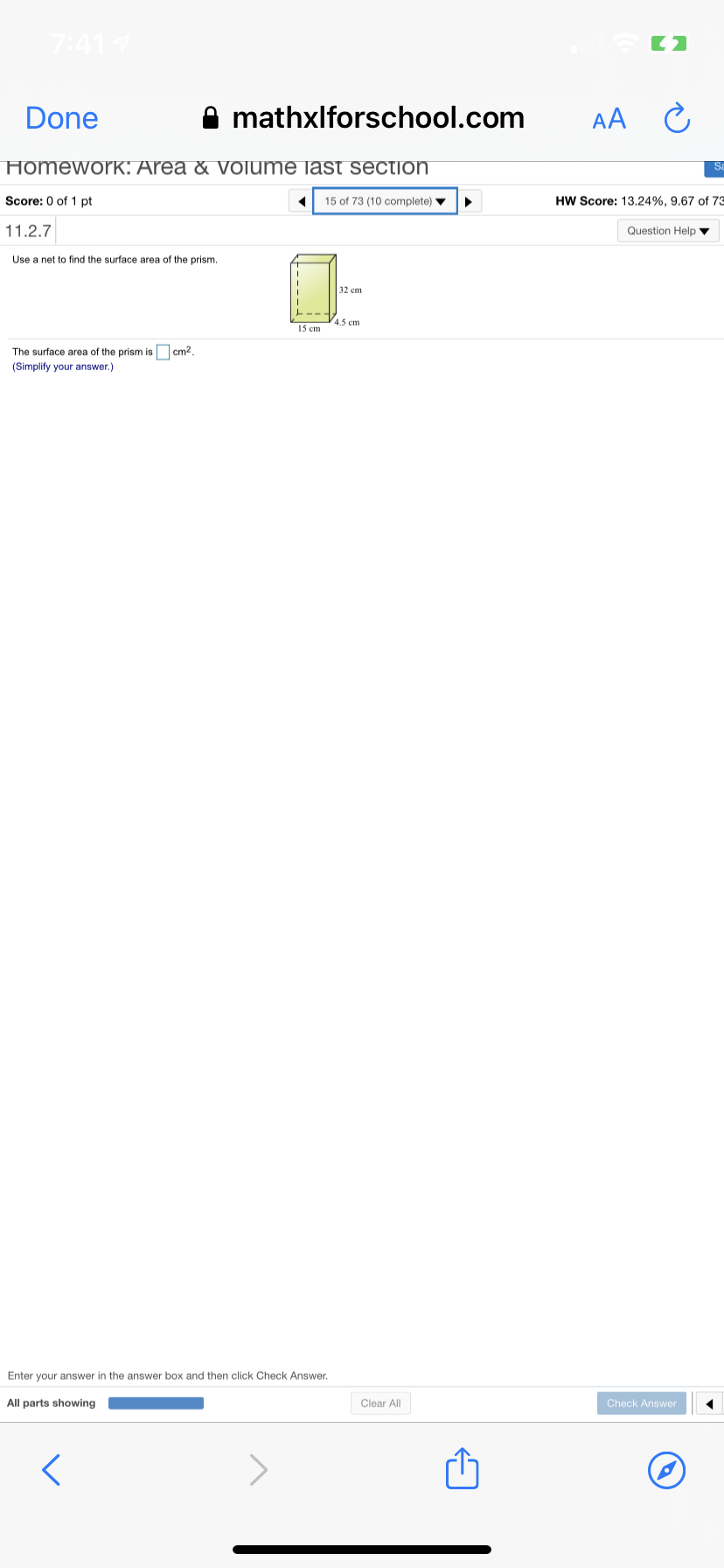 7:411
Done
A mathxlforschool.com
AA C
Homework: Area & Olume last section
Sa
Score: 0 of 1 pt
15 of 73 (10 complete) v
HW Score: 13.24%, 9.67 of 73
11.2.7
Question Help
Use a net to find the surface area of the prism.
32 cm
4.5 cm
15 cm
The surface area of the prism is O cm?.
(Simplify your answer.)
Enter your answer in the answer box and then click Check Answer.
All parts showing
Clear All
Check Answer
