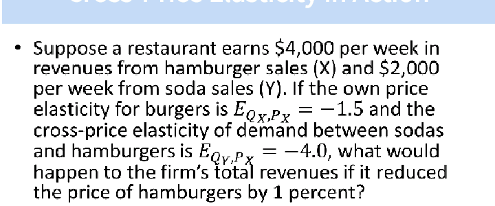 Suppose a restaurant earns $4,000 per week in
revenues from hamburger sales (X) and $2,000
per week from soda sales (Y). If the own price
elasticity for burgers is EgrPr = -1.5 and the
cross-price elasticity of demand between sodas
and hamburgers is Eoy.Px = -4.0, what would
happen to the firm's total revenues if it reduced
the price of hamburgers by 1 percent?
