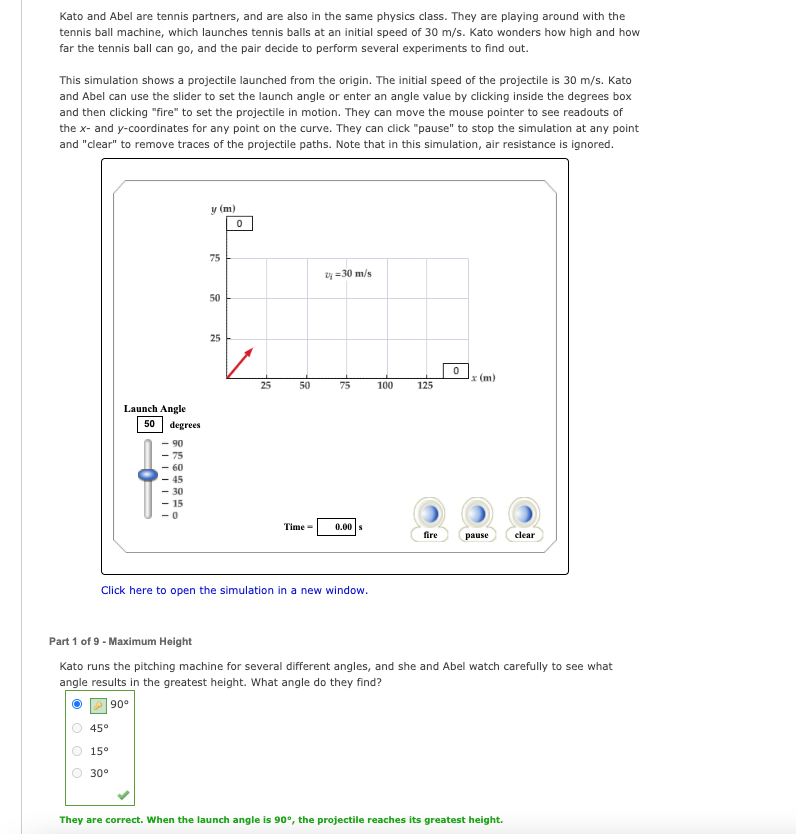 Kato and Abel are tennis partners, and are also in the same physics class. They are playing around with the
tennis ball machine, which launches tennis balls at an initial speed of 30 m/s. Kato wonders how high and how
far the tennis ball can go, and the pair decide to perform several experiments to find out.
This simulation shows a projectile launched from the origin. The initial speed of the projectile is 30 m/s. Kato
and Abel can use the slider to set the launch angle or enter an angle value by clicking inside the degrees box
and then clicking "fire" to set the projectile in motion. They can move the mouse pointer to see readouts of
the x- and y-coordinates for any point on the curve. They can click "pause" to stop the simulation at any point
and "clear" to remove traces of the projectile paths. Note that in this simulation, air resistance is ignored.
y (m)
75
zy =30 m/s
50
25
* (m)
25
50
75
100
125
Launch Angle
50
degrees
90
75
- 60
45
30
15
Time =
0.00 s
fire
pause
clear
Click here to open the simulation in a new window.
Part 1 of 9 - Maximum Height
Kato runs the pitching machine for several different angles, and she and Abel watch carefully to see what
angle results in the greatest height. What angle do they find?
| 90°
45°
15°
30°
They are correct. When the launch angle is 90°, the projectile reaches its greatest height.

