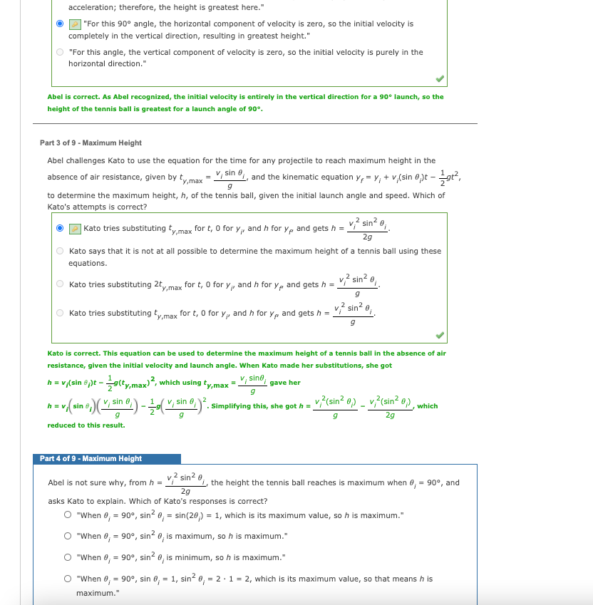 acceleration; therefore, the height is greatest here."
"For this 90° angle, the horizontal component of velocity is zero, so the initial velocity is
completely in the vertical direction, resulting in greatest height."
"For this angle, the vertical component of velocity is zero, so the initial velocity is purely in the
horizontal direction."
Abel is correct. As Abel recognized, the initial velocity is entirely in the vertical direction for a 90° launch, so the
height of the tennis ball is greatest for a launch angle of 90°.
Part 3 of 9 - Maximum Height
Abel challenges Kato to use the equation for the time for any projectile to reach maximum height in the
absence of air resistance, given by tymax = V, sin o, and the kinematic equation y, = Y, + v,(sin 0pt -gt,
to determine the maximum height, h, of the tennis ball, given the initial launch angle and speed. Which of
Kato's attempts is correct?
v? sin? 0,
| Kato tries substituting tymax for t, 0 for Y, and h for yp and gets h =
2g
Kato says that it is not at all possible to determine the maximum height of a tennis ball using these
equations.
Kato tries substituting 2ty,max
v? sin? o,
for t, 0 for y, and h for y, and gets h =
v,? sin? o,
Kato tries substituting ty,max for t, 0 for y, and h for y, and gets h =
Kato is correct. This equation can be used to determine the maximum height of a tennis ball in the absence of air
resistance, given the initial velocity and launch angle. When Kato made her substitutions, she got
h = v,(sin ê)t - gty.max)², which using ty,max = V; sind, gave her
h= v(sin e)( sin )-, sin 0,)°. simplifying this, she got h =
("; sin
v?(sin? 0) _ v?(sin? 0),
which
2g
reduced to this result.
Part 4 of 9 - Maximum Height
Abel is not sure why, from h = Vi sin- ",, the height the tennis ball reaches is maximum when 0, = 90°, and
29
asks Kato to explain. Which of Kato's responses is correct?
O "When 0, = 90°, sin? 0, = sin(20,) = 1, which is its maximum value, so h is maximum."
O "When 0, = 90°, sin? 0, is maximum, so h is maximum."
"When 0, = 90°, sin? 0, is minimum, so h is maximum."
"When 0, = 90°, sin 0, = 1, sin? 0, = 2·1 = 2, which is its maximum value, so that means h is
%3D
maximum."
