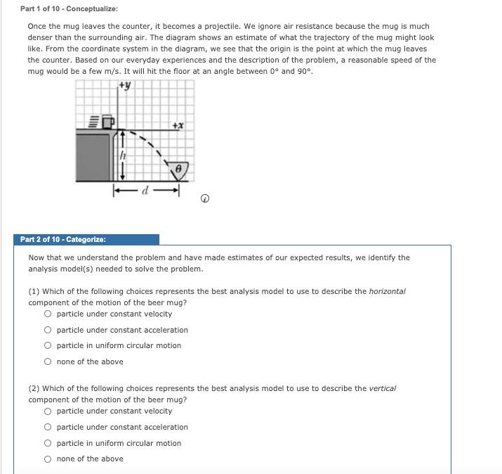 Part 1 of 10 - Conceptualize:
Once the mug leaves the counter, it becomes a projectile. We ignore air resistance because the mug is much
denser than the surrounding air. The diagram shows an estimate of what the trajectory of the mug might look
like. From the coordinate system in the diagram, we see that the origin is the point at which the mug leaves
the counter. Based on our everyday experiences and the description of the problem, a reasonable speed of the
mug would be a few m/s. It will hit the floor at an angle between 0° and 90°.
+y
Ed -
Part 2 of 10 - Categorize:
Now that we understand the problem and have made estimates of our expected results, we identify the
analysis model(s) needed to solve the problem.
(1) Which of the following choices represents the best analysis model to use to describe the horizontal
component of the motion of the beer mug?
O particle under constant velocity
particle under constant acceleration
O particle in uniform circular motion
O none of the above
(2) Which of the following choices represents the best analysis model to use to describe the vertical
component of the motion of the beer mug?
O particle under constant velocity
O particle under constant acceleration
O particle in uniform circular motion
O none of the above
