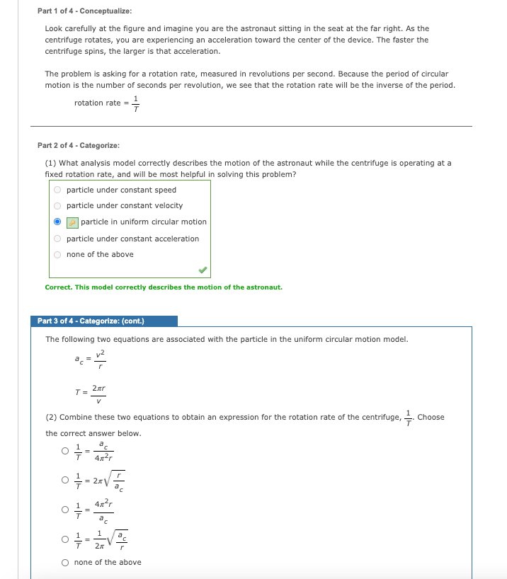 Part 1 of 4 - Conceptualize:
Look carefully at the figure and imagine you are the astronaut sitting in the seat at the far right. As the
centrifuge rotates, you are experiencing an acceleration toward the center of the device. The faster the
centrifuge spins, the larger is that acceleration.
The problem is asking for a rotation rate, measured in revolutions per second. Because the period of circular
motion is the number of seconds per revolution, we see that the rotation rate will be the inverse of the period.
rotation rate = .
Part 2 of 4 - Categorize:
(1) What analysis model correctly describes the motion of the astronaut while the centrifuge is operating at a
fixed rotation rate, and will be most helpful in solving this problem?
particle under constant speed
particle under constant velocity
| particle in uniform circular motion
particle under constant acceleration
none of the above
Correct. This model correctly describes the motion of the astronaut.
Part 3 of 4 - Categorize: (cont.)
The following two equations are associated with the particle in the uniform circular motion model.
2ar
T =
(2) Combine these two equations to obtain an expression for the rotation rate of the centrifuge,
Choose
the correct answer below.
1
4x2r
4x?r
a
O none of the above
