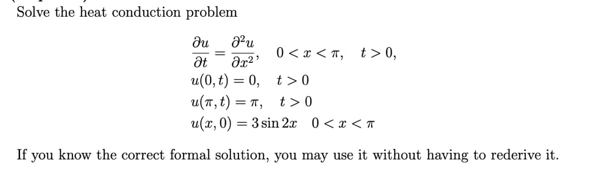 Solve the heat conduction problem
ди
0 < x < T, t>0,
u(0, t) = 0, t> 0
u(T, t) = T,
u(x,0) = 3 sin 2x 0 <x < T
t >0
If you know the correct formal solution, you may use it without having to rederive it.
