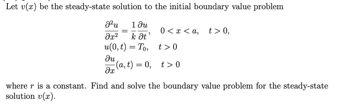 Let v(x) be the steady-state solution to the initial boundary value problem
1 ди
k Ət
и (0, t) — То, t>0
0 < x < a, t> 0,
%3D
du
(a, t) = 0, t>0
where r is a constant. Find and solve the boundary value problem for the steady-state
solution v(x).
