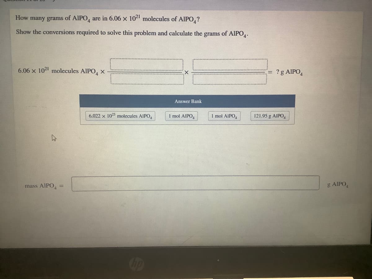 How many grams of AIPO, are in 6.06 x 10 molecules of AlIPO,?
Show the conversions required to solve this problem and calculate the grams of AIPO.
4"
6.06 x 102 molecules AIPO, X
? g AIPO,
Answer Bank
6.022 x 1023 molecules AlIPO,
1 mol AlIPO,
1 mol AIPO,
121.95 g AIPO,
mass AIPO, =
g AIPO,
