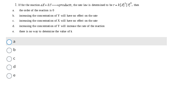 1. If for the reaction
e.
aX+by-products, the rate law is determined to be r =
૩.
C.
b. increasing the concentration of Y will have no effect on the rate
increasing the concentration of X will have no effect on the rate
increasing the concentration of Y will increase the rate of the reaction
there is no way to determine the value of k
d.
the order of the reaction is 0
-=[x]¹[°, then