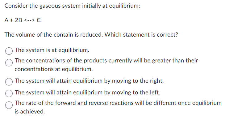 Consider the gaseous system initially at equilibrium:
A + 2B <--> C
The volume of the contain is reduced. Which statement is correct?
The system is at equilibrium.
The concentrations of the products currently will be greater than their
concentrations at equilibrium.
The system will attain equilibrium by moving to the right.
The system will attain equilibrium by moving to the left.
The rate of the forward and reverse reactions will be different once equilibrium
is achieved.