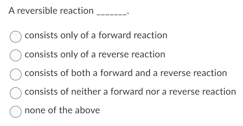 A reversible reaction
consists only of a forward reaction
consists only of a reverse reaction
consists of both a forward and a reverse reaction
consists of neither a forward nor a reverse reaction
none of the above