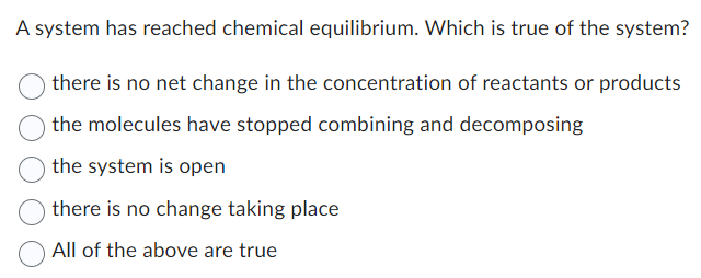 A system has reached chemical equilibrium. Which is true of the system?
there is no net change in the concentration of reactants or products
the molecules have stopped combining and decomposing
the system is open
there is no change taking place
All of the above are true