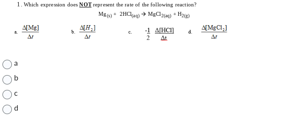 1. Which expression does NOT represent the rate of the following reaction?
Mg(s) + 2HCl(aq) → MgClz(aq) + H2(g)
a
Δ[Μg]
ΔΙ
b.
Δ[Η]
ΔΙ
Ε
-1 4[HCl] d.
2
At
A[MgCl;]
ΔΙ