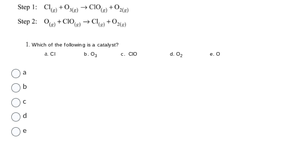 Cl(g) +O3(g) → CIO(g) +
g) +
→ Cl(g)
CIO(g)
Step 1:
Step 2: O(g) +0
-0₂(8)
+0₂(g)
1. Which of the following is a catalyst?
a. CI
b. 0₂
C. CIO
d. 0₂
e. O