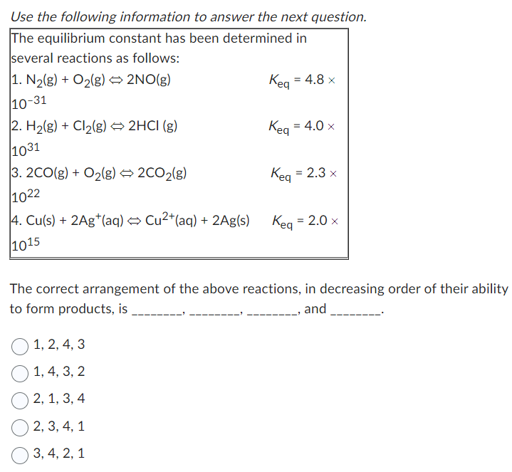 Use the following information to answer the next question.
The equilibrium constant has been determined in
several reactions as follows:
Keq = 4.8 x
1. N₂(g) + O₂(g) → 2NO(g)
10-31
Kea
2. H₂(g) + Cl₂(g) → 2HCI (g)
1031
3. 2CO(g) + O₂(g) → 2CO₂(g)
1022
4. Cu(s) + 2Ag+ (aq) → Cu²+ (aq) + 2Ag(s)
1015
Kea
1, 2, 4, 3
1, 4, 3, 2
2, 1, 3, 4
2, 3, 4, 1
3, 4, 2, 1
=
4.0 x
= 2.3 x
Keq = 2.0 x
The correct arrangement of the above reactions, in decreasing order of their ability
to form products, is
______, and