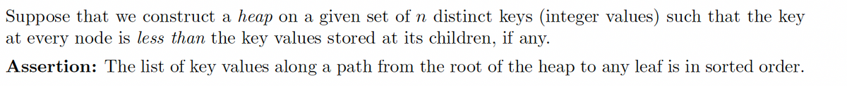 Suppose that we construct a heap on a given set of n distinct keys (integer values) such that the key
at every node is less than the key values stored at its children, if any.
Assertion: The list of key values along a path from the root of the heap to any leaf is in sorted order.