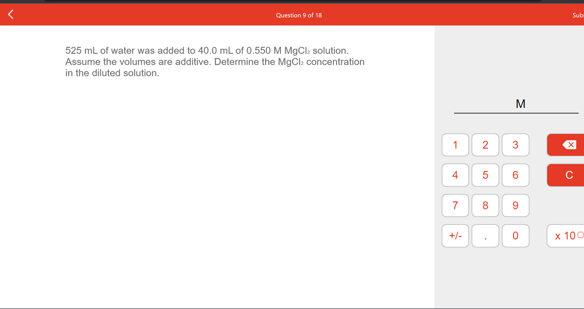 Question 9 of 18
Subr
525 mL of water was added to 40.0 mL of 0.550O M MgCl2 solution.
Assume the volumes are additive. Determine the MgCl2 concentration
in the diluted solution.
M
1
3
4
6.
C
7
+/-
х 100
LO
