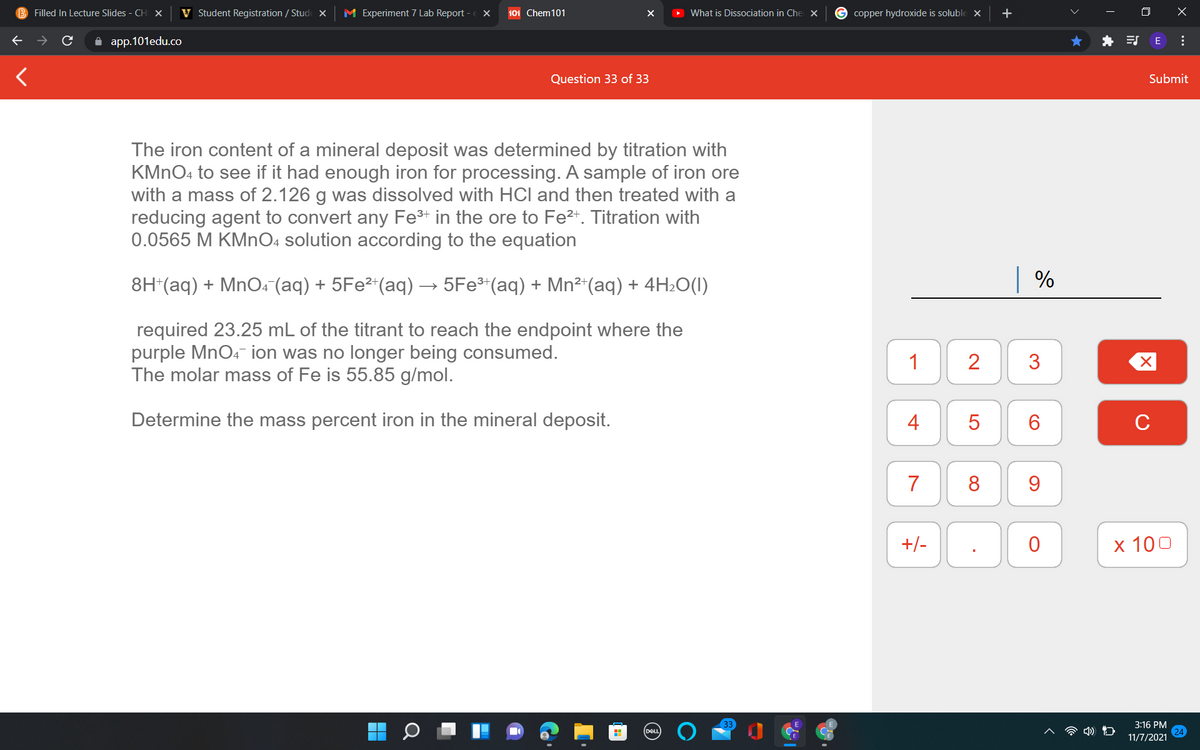 B Filled In Lecture Slides - CH
V Student Registration / Stude x
M Experiment 7 Lab Report
101 Chem101
> What is Dissociation in Che X
G copper hydroxide is soluble ×
+
A app.101edu.co
* E E
Question 33 of 33
Submit
The iron content of a mineral deposit was determined by titration with
KMNO4 to see if it had enough iron for processing. A sample of iron ore
with a mass of 2.126 g was dissolved with HCl and then treated with a
reducing agent to convert any Fe+ in the ore to Fe²*. Titration with
0.0565 M KMNO4 solution according to the equation
8H*(aq) + MnO4 (aq) + 5Fe²*(aq) → 5Fe³*(aq) + Mn²“(aq) + 4H2O(I)
| %
required 23.25 mL of the titrant to reach the endpoint where the
purple MnO4 ion was no longer being consumed.
The molar mass of Fe is 55.85 g/mol.
1
2
Determine the mass percent iron in the mineral deposit.
4
C
7
8
9.
+/-
х 100
3:16 PM
DEL
11/7/2021
...
