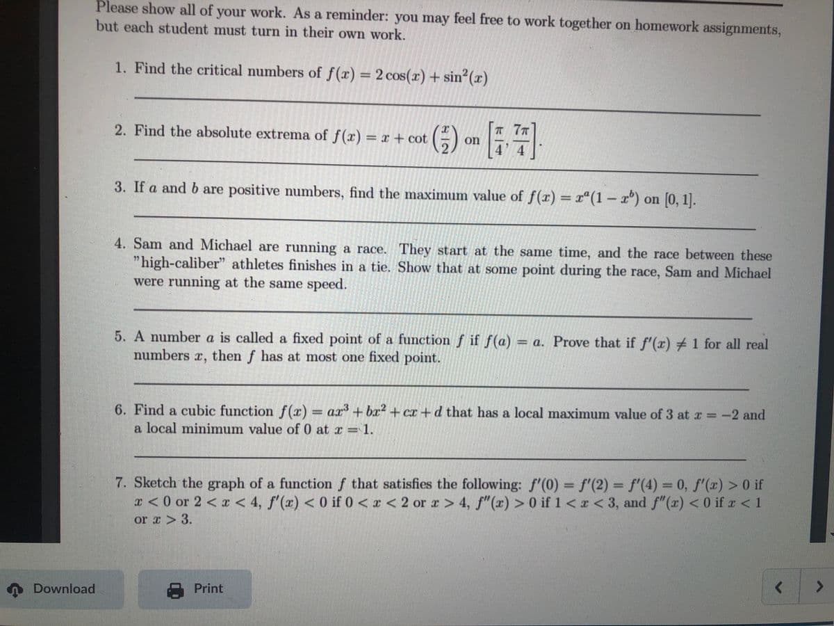 Please show all of your work. As a reminder: you may feel free to work together on homework assignments,
but each student must turn in their own work.
1. Find the critical numbers of f(r) 2 cos(r) + sin2(x)
() -- :
T 77
4 4
2. Find the absolute extrema of f(x) x+ cot
3. If a and b are positive numbers, find the maximum value of f(r) = x"(1 – r°) on [0, 1].
4. Sam and Michael are running a race. They start at the same time, and the race between these
"high-caliber" athletes finishes in a tie. Show that at some point during the race, Sam and Michael
were running at the same speed.
5. A number a is called a fixed point of a function f if f(a) = a. Prove that if f'(a) +1 for all real
numbers r, then f has at most one fixed point.
6. Find a cubic function f(r) = ar' +br + cr+d that has a local maximum value of 3 at r -2 and
a local minimum value of 0 at r = 1.
7. Sketch the graph of a function f that satisfies the following: f'(0) = f'(2) = f'(4) = 0, f'(x) > 0 if
I < 0 or 2 < r < 4, f'(x) < 0 if 0 < z < 2 or x > 4, f"(x) > 0 if 1<x< 3, and f"(x) < 0 if z < 1
or z > 3.
A Download
Print
