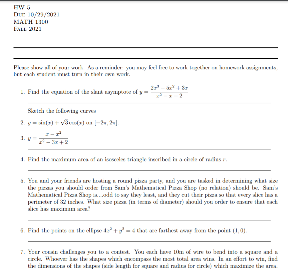 HW 5
DUE 10/29/2021
ΜΑΤΗ 1300
FALL 2021
Please show all of your work. As a reminder: you may feel free to work together on homework assignments,
but each student must turn in their own work.
2.x3 – 5x² + 3x
1. Find the equation of the slant asymptote of y =
x² – x – 2
Sketch the following curves
2. y = sin(x) + v3 cos(x) on [–27, 27].
x – x²
3. y=
12 — Зх + 2
4. Find the maximum area of an isosceles triangle inscribed in a circle of radius r.
5. You and your friends are hosting a round pizza party, and you are tasked in determining what size
the pizzas you should order from Sam's Mathematical Pizza Shop (no relation) should be. Sam's
Mathematical Pizza Shop is....odd to say they least, and they cut their pizza so that every slice has a
perimeter of 32 inches. What size pizza (in terms of diameter) should you order to ensure that each
slice has maximum area?
6. Find the points on the ellipse 4x² + y²
= 4 that are farthest away from the point (1,0).
7. Your cousin challenges you to a contest. You each have 10m of wire to bend into a square and a
circle. Whoever has the shapes which encompass the most total area wins. In an effort to win, find
the dimensions of the shapes (side length for square and radius for circle) which maximize the area.
