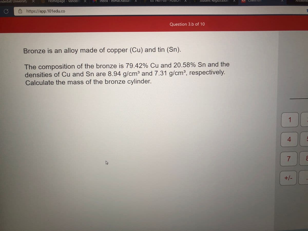 nderbilt University
Homepage - Vanderb X
Inbox - esmat.hassane X
Student Registration
Answered
ES 1401-05
FUSIO
https://app.101edu.co
Question 3.b of 10
Bronze is an alloy made of copper (Cu) and tin (Sn).
The composition of the bronze is 79.42% Cu and 20.58% Sn and the
densities of Cu and Sn are 8.94 g/cm3 and 7.31 g/cm³, respectively.
Calculate the mass of the bronze cylinder.
1
4.
7
+/-
