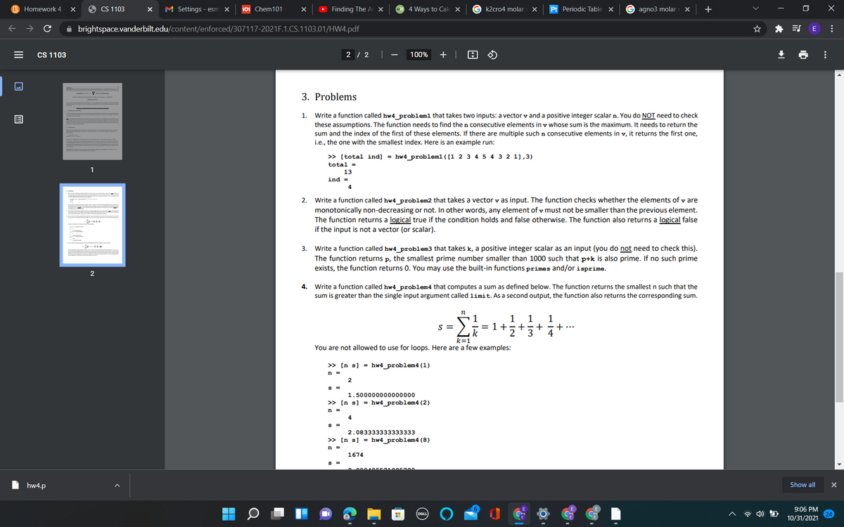 B Homework 4
9 CS 1103
M Settings - esm x
101 Chem101
Finding The A X
wH 4 Ways to Calc X
G k2cro4 molar
Pt Periodic Table X
G agno3 molar
+
O X
A brightspace.vanderbilt.edu/content/enforced/307117-2021F.1.CS.1103.01/HW4.pdf
* ES
E
CS 1103
2 / 2
100%
+ |
3. Problems
1. Write a function called hw4_problem1 that takes two inputs: a vector v and a positive integer scalar n. You do NOT need to check
these assumptions. The function needs to find the n consecutive elements in v whose sum is the maximum. It needs to return the
sum and the index of the first of these elements. If there are multiple such n consecutive elements in v, it returns the first one,
i.e., the one with the smallest index. Here is an example run:
» [total ind] = hw4_problem1 ([1 2 3 4 5 4 3 2 1],3)
total =
1
13
ind =
4
2. Write a function called hw4_problem2 that takes a vector v as input. The function checks whether the elements of v are
monotonically non-decreasing or not. In other words, any element of v must not be smaller than the previous element.
The function returns a logical true if the condition holds and false otherwise. The function also returns a logical false
if the input is not a vector (or scalar).
Write a function called hw4_problem3 that takes k, a positive integer scalar as an input (you do not need to check this).
The function returns p, the smallest prime number smaller than 1000 such that p+k is also prime. If no such prime
exists, the function returns 0. You may use the built-in functions primes and/or isprime.
3.
2
4. Write a function called hw4 problem4 that computes a sum as defined below. The function returns the smallest n such that the
sum is greater than the single input argument called limit. As a second output, the function also returns the corresponding sum.
n
1
1
1
+=+ -++
S =
= 1 +
2.
3
4
k=1
You are not allowed to use for loops. Here are a few examples:
>> [n s] = hw4_problem4 (1)
n =
2
S =
1.500000000000000
» [n s] = hw4_problem4 (2)
n =
S =
2.083333333333333
» [n s] = hw4_problem4 (8)
n =
1674
S =
hw4.p
Show all
9:06 PM
DELL
10/31/2021
...
...
II
