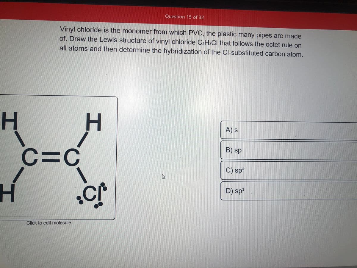 Question 15 of 32
Vinyl chloride is the monomer from which PVC, the plastic many pipes are made
of. Draw the Lewis structure of vinyl chloride C2H3CI that follows the octet rule on
all atoms and then determine the hybridization of the Cl-substituted carbon atom.
H H
C=C
A) s
B) sp
C) sp?
D) sp³
Click to edit molecule
