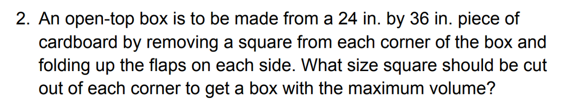 2. An open-top box is to be made from a 24 in. by 36 in. piece of
cardboard by removing a square from each corner of the box and
folding up the flaps on each side. What size square should be cut
out of each corner to get a box with the maximum volume?