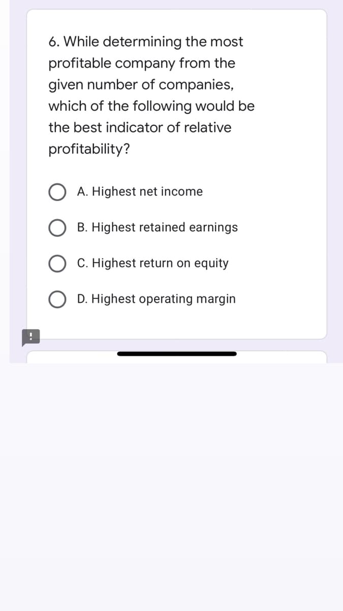 6. While determining the most
profitable company from the
given number of companies,
which of the following would be
the best indicator of relative
profitability?
A. Highest net income
B. Highest retained earnings
C. Highest return on equity
D. Highest operating margin