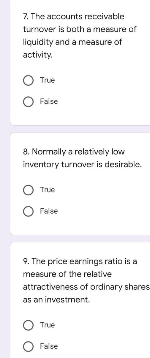 7. The accounts receivable
turnover is both a measure of
liquidity and a measure of
activity.
True
False
8. Normally a relatively low
inventory turnover is desirable.
True
False
9. The price earnings ratio is a
measure of the relative
attractiveness of ordinary shares
as an investment.
True
False