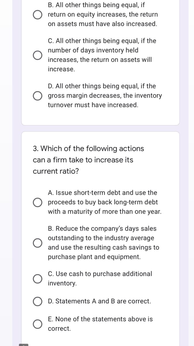 B. All other things being equal, if
return on equity increases, the return
on assets must have also increased.
C. All other things being equal, if the
number of days inventory held
increases, the return on assets will
increase.
D. All other things being equal, if the
gross margin decreases, the inventory
turnover must have increased.
3. Which of the following actions
can a firm take to increase its
current ratio?
A. Issue short-term debt and use the
proceeds to buy back long-term debt
with a maturity of more than one year.
B. Reduce the company's days sales
outstanding to the industry average
and use the resulting cash savings to
purchase plant and equipment.
C. Use cash to purchase additional
inventory.
D. Statements A and B are correct.
E. None of the statements above is
correct.