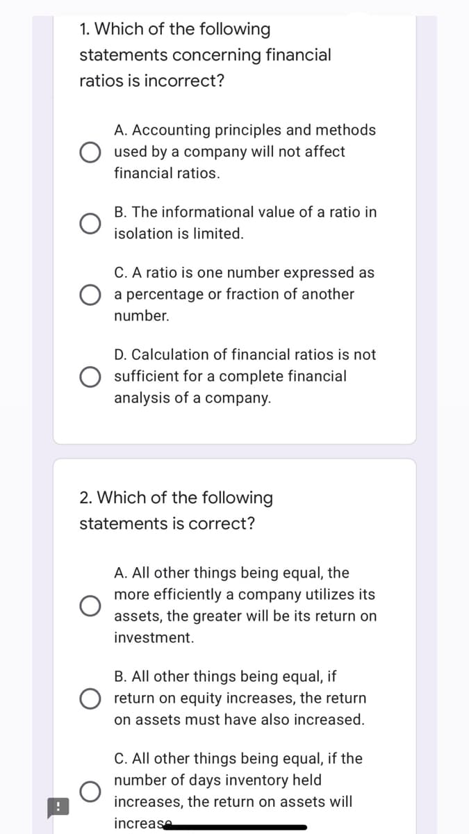 !
1. Which of the following
statements concerning financial
ratios is incorrect?
A. Accounting principles and methods
used by a company will not affect
financial ratios.
B. The informational value of a ratio in
isolation is limited.
C. A ratio is one number expressed as
a percentage or fraction of another
number.
D. Calculation of financial ratios is not
sufficient for a complete financial
analysis of a company.
2. Which of the following
statements is correct?
A. All other things being equal, the
more efficiently a company utilizes its
assets, the greater will be its return on
investment.
B. All other things being equal, if
return on equity increases, the return
on assets must have also increased.
C. All other things being equal, if the
number of days inventory held
increases, the return on assets will
increase