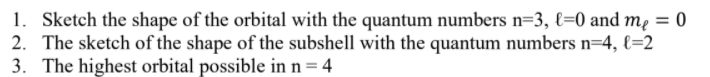 1. Sketch the shape of the orbital with the quantum numbers n=3, {=0 and mẹ = 0
2. The sketch of the shape of the subshell with the quantum numbers n=4, €=2
3. The highest orbital possible in n= 4
%3D
