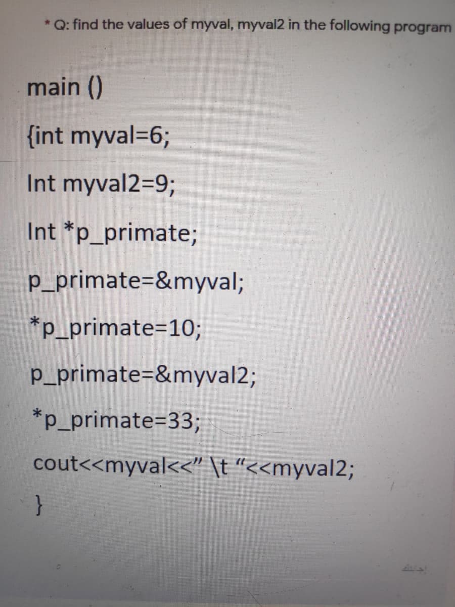 *Q: find the values of myval, myval2 in the following program
main ()
{int myval=6;
Int myval2=9;
Int *p_primate;
p_primate=&myval;
*p_primate=10;
p_primate=&myval2;
*p_primate%3D33;
cout<<myval<<" \t "<<myval2;
}
Ss/s!
