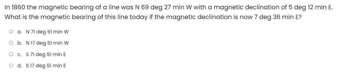 In 1860 the magnetic bearing of a line was N 69 deg 27 min W with a magnetic declination of 5 deg 12 min E.
What is the magnetic bearing of this line today if the magnetic declination is now 7 deg 36 min E?
a. N 71 deg 51 min W
O b. N 17 deg 51 min W
c. S 71 deg 51 min E
O d. S 17 deg 51 min E
O