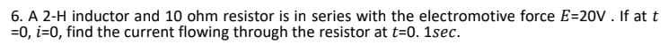 6. A 2-H inductor and 10 ohm resistor is in series with the electromotive force E=20V. If at t
=0, i=0, find the current flowing through the resistor at t=0. 1sec.