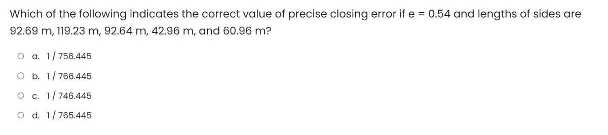 Which of the following indicates the correct value of precise closing error if e = 0.54 and lengths of sides are
92.69 m, 119.23 m, 92.64 m, 42.96 m, and 60.96 m?
a. 1/756.445
O b. 1/766.445
c. 1/746.445
O d. 1/765.445