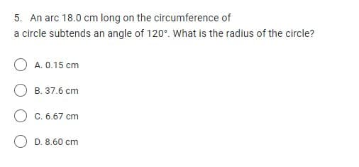 5. An arc 18.0 cm long on the circumference of
a circle subtends an angle of 120°. What is the radius of the circle?
A. 0.15 cm
B. 37.6 cm
O C. 6.67 cm
D. 8.60 cm