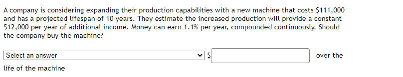 A company is considering expanding their production capabilities with a new machine that costs $111,000
and has a projected lifespan of 10 years. They estimate the increased production will provide a constant
$12,000 per year of additional income. Money can earn 1.1% per year, compounded continuously. Should
the company buy the machine?
Select an answer
life of the machine
✓ S
over the