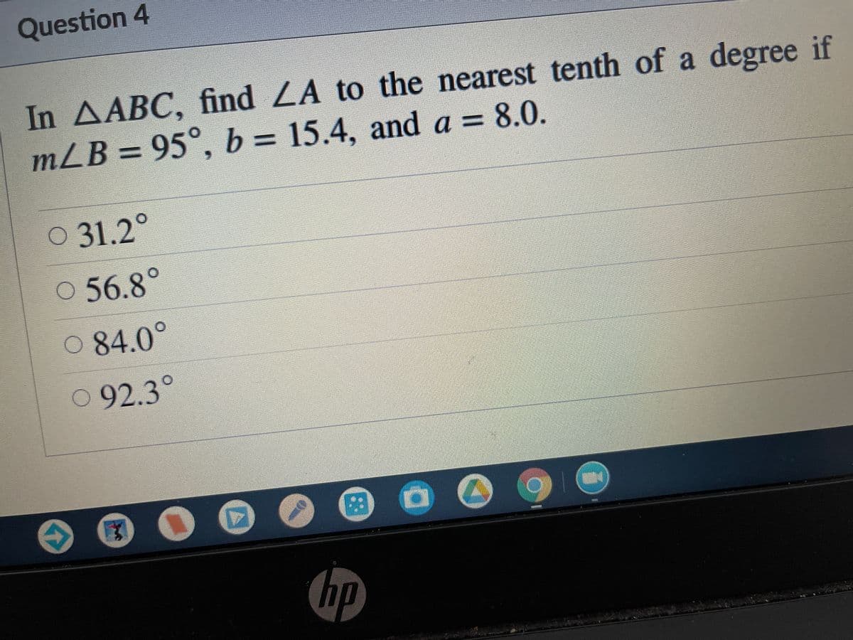 Question 4
In AABC, find LA to the nearest tenth of a degree if
mLB = 95°, b = 15.4, and a = 8.0.
%3D
O 31.2
O 56.8°
84.0°
092.3°
hp
