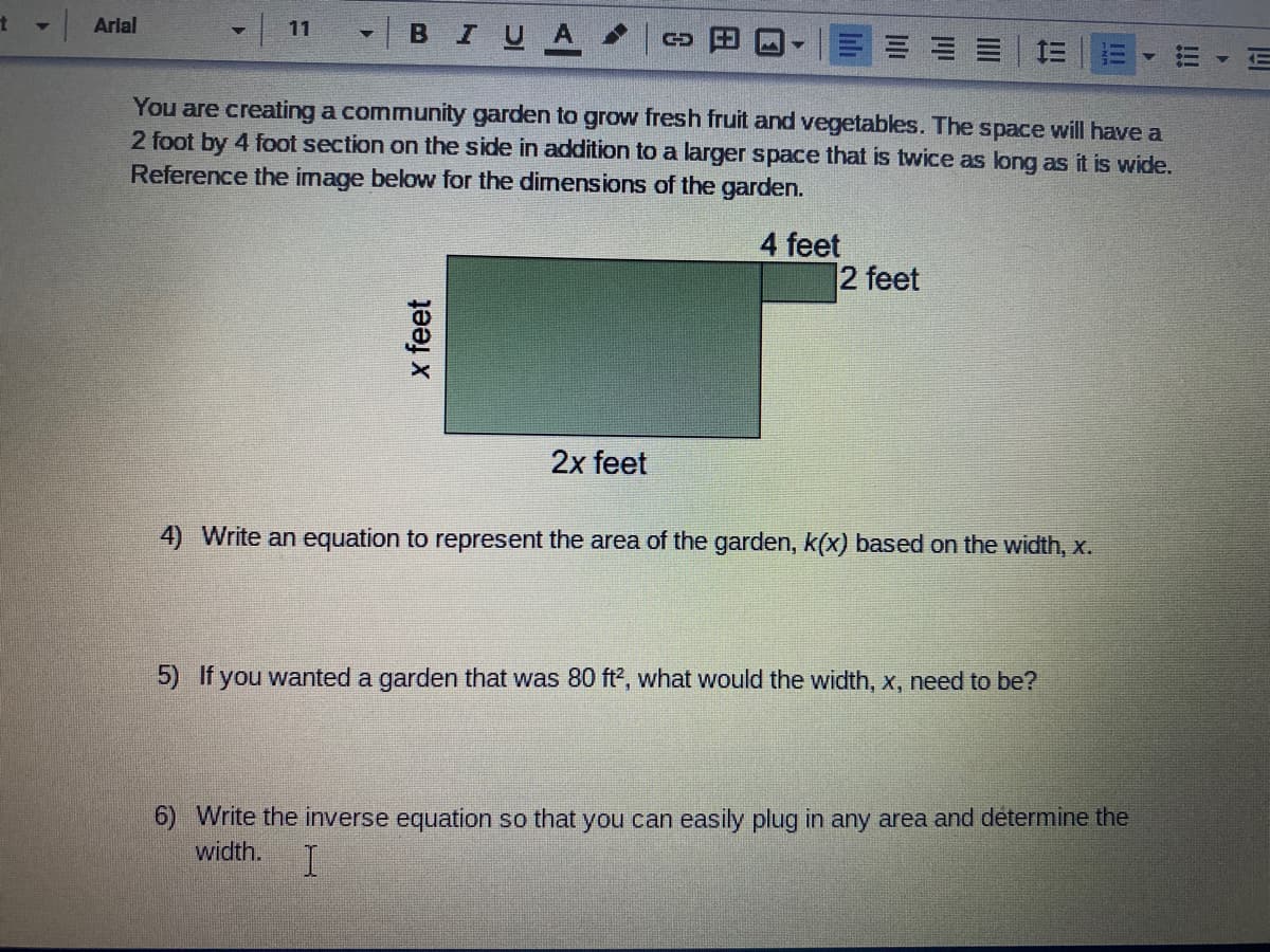 | 11
-| BIUA
Arlal
You are creating a community garden to grow fresh fruit and vegetables. The space will have a
2 foot by 4 foot section on the side in addition to a larger space that is twice as long as it is wide.
Reference the image below for the dimensions of the garden.
4 feet
2 feet
2x feet
4) Write an equation to represent the area of the garden, k(x) based on the width, x.
5) If you wanted a garden that was 80 ft, what would the width, x, need to be?
6) Write the inverse equation so that you can easily plug in any area and determine the
width.
四
!!!
x feet
