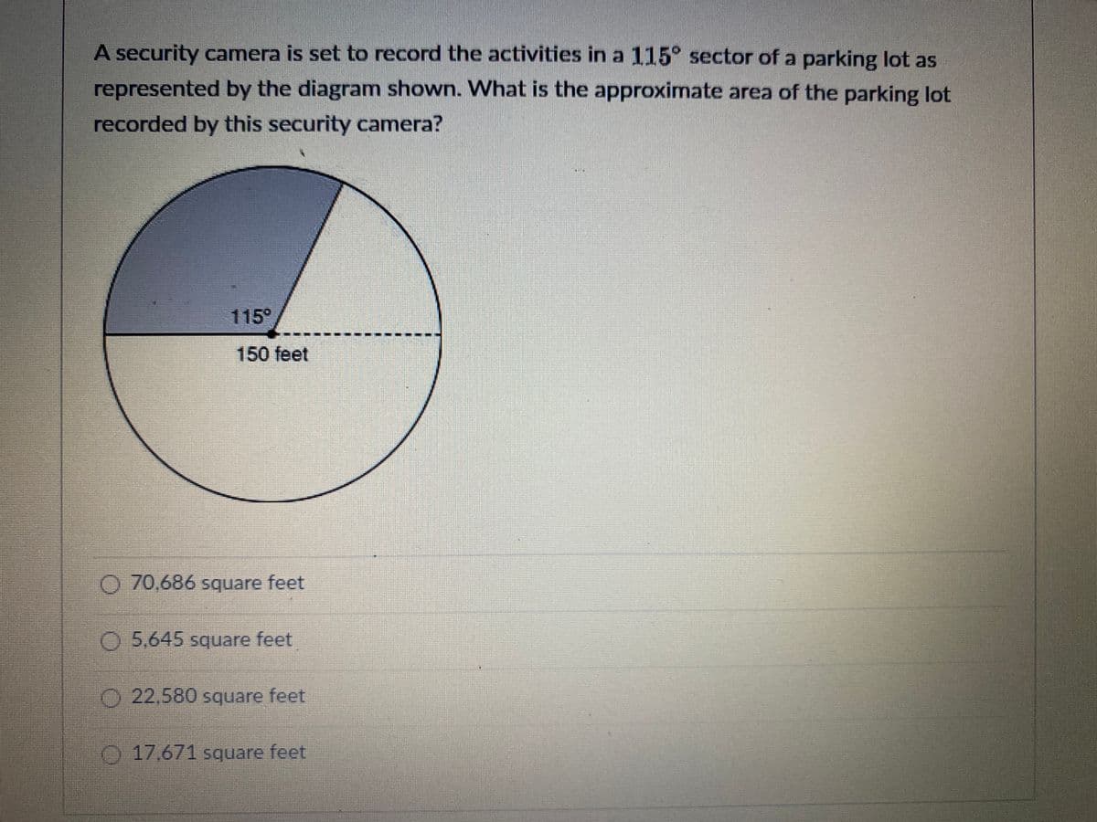 A security camera is set to record the activities in a 115° sector of a parking lot as represented by the diagram shown. What is the approximate area of the parking lot recorded by this security camera?

The diagram is a circle divided into sectors. One sector is shaded, representing the 115° angle. The radius of the circle is labeled as 150 feet.

Options for the area of the sector recorded by the camera are provided:
- 70,686 square feet
- 5,645 square feet
- 22,580 square feet
- 17,671 square feet