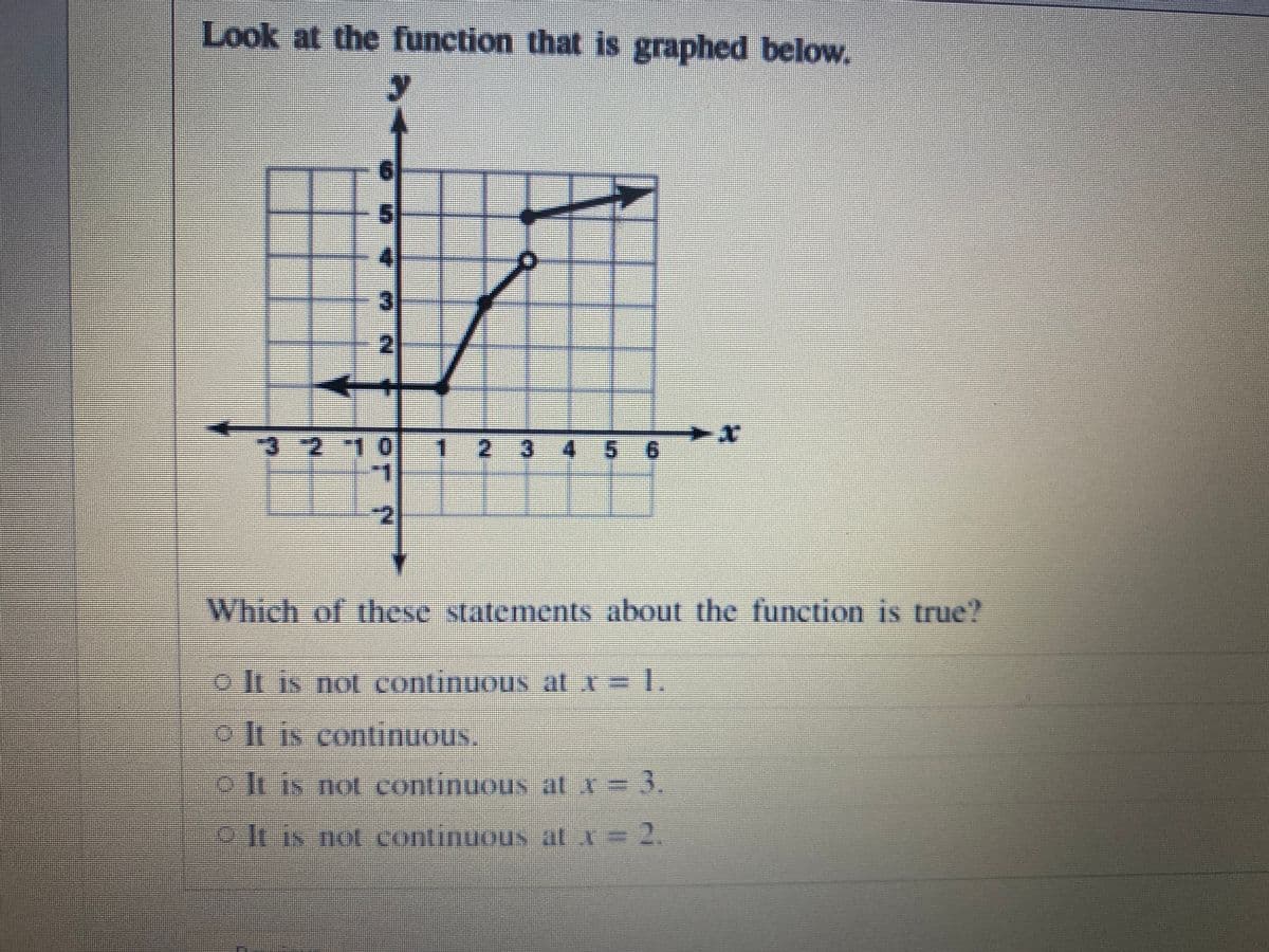 Look at the function that is graphed below.
3.
3 2 10
1 2 3 4-56
Which of hese statements about the function is true?
pIt is not continuous at x= 1.
JlIS COntinuous,
o Iuis not continuous atx=
3.
o-le is not continuous at x=
2.
